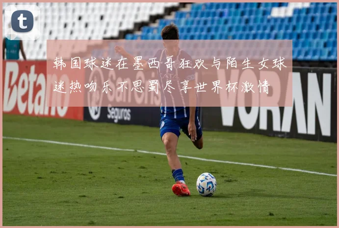 韩国球迷在墨西哥狂欢与陌生女球迷热吻乐不思蜀尽享世界杯激情