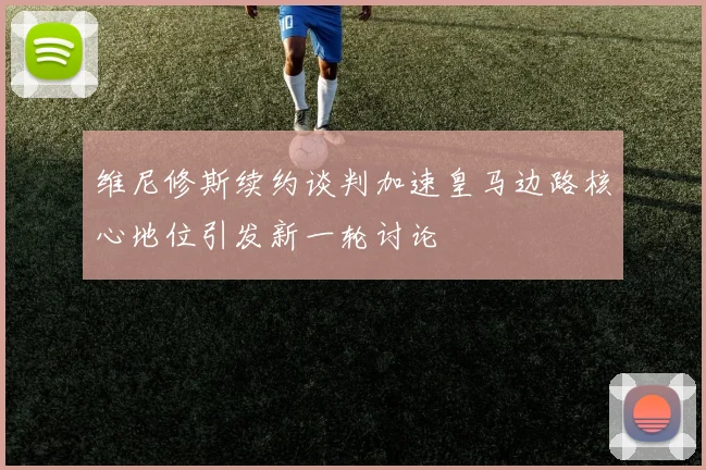 维尼修斯续约谈判加速皇马边路核心地位引发新一轮讨论